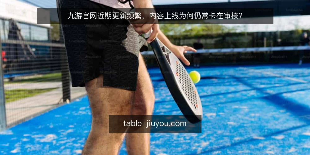 九游官网近期更新频繁，内容上线为何仍常卡在审核？ — 近期更新节奏加快，审核积压成为新痛点 配图