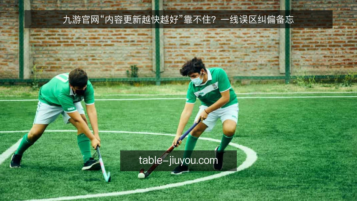 九游官网“内容更新越快越好”靠不住?一线误区纠偏备忘